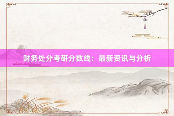 财务处分考研分数线：最新资讯与分析