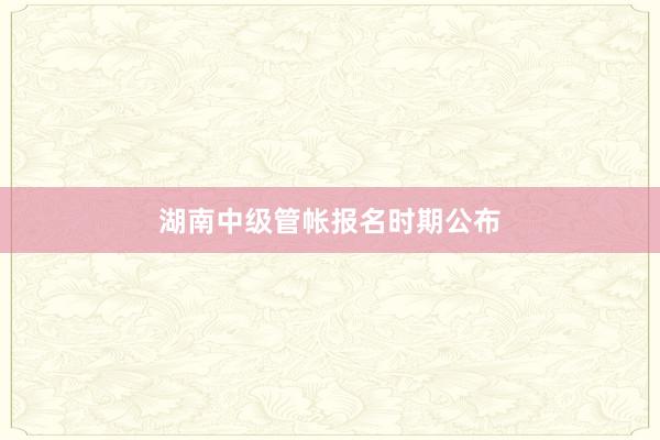 湖南中级管帐报名时期公布