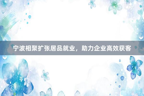 宁波相聚扩张居品就业，助力企业高效获客