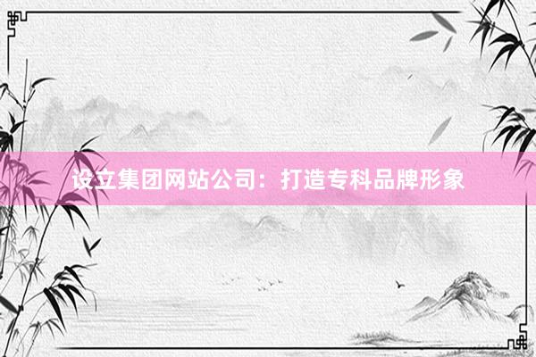 设立集团网站公司：打造专科品牌形象