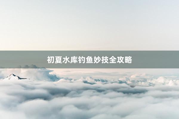 初夏水库钓鱼妙技全攻略