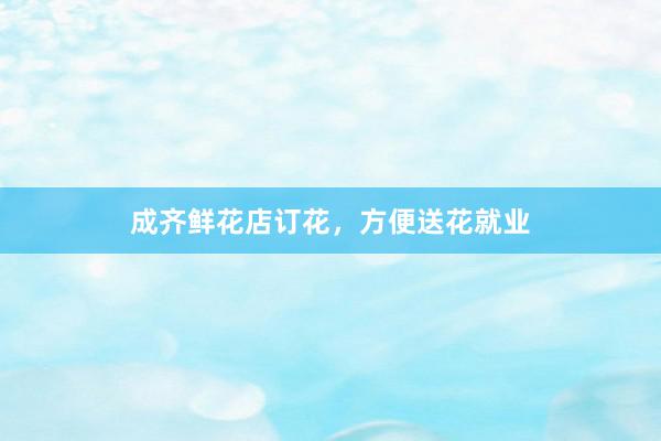 成齐鲜花店订花，方便送花就业